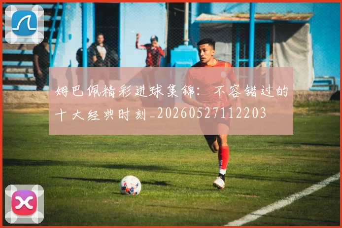 姆巴佩精彩进球集锦：不容错过的十大经典时刻_20260527112203