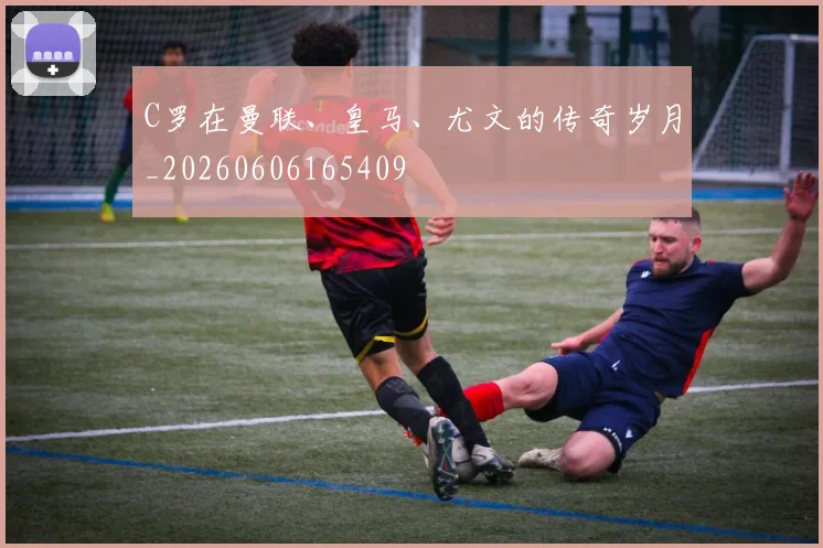 C罗在曼联、皇马、尤文的传奇岁月_20260606165409