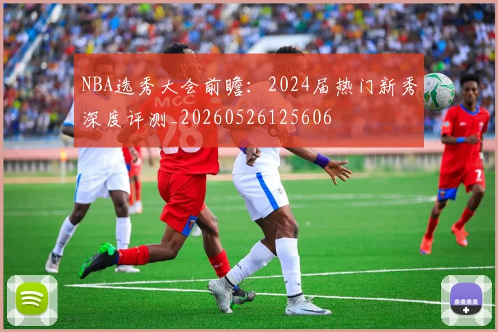 NBA选秀大会前瞻:2024届热门新秀深度评测_20260526125606