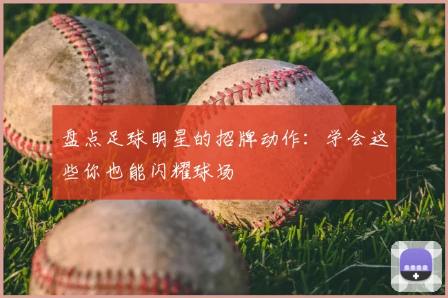 盘点足球明星的招牌动作:学会这些你也能闪耀球场
