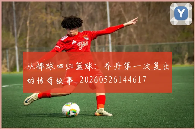 从棒球回归篮球：乔丹第一次复出的传奇故事_20260526144617